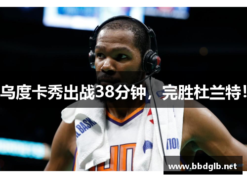 乌度卡秀出战38分钟，完胜杜兰特！